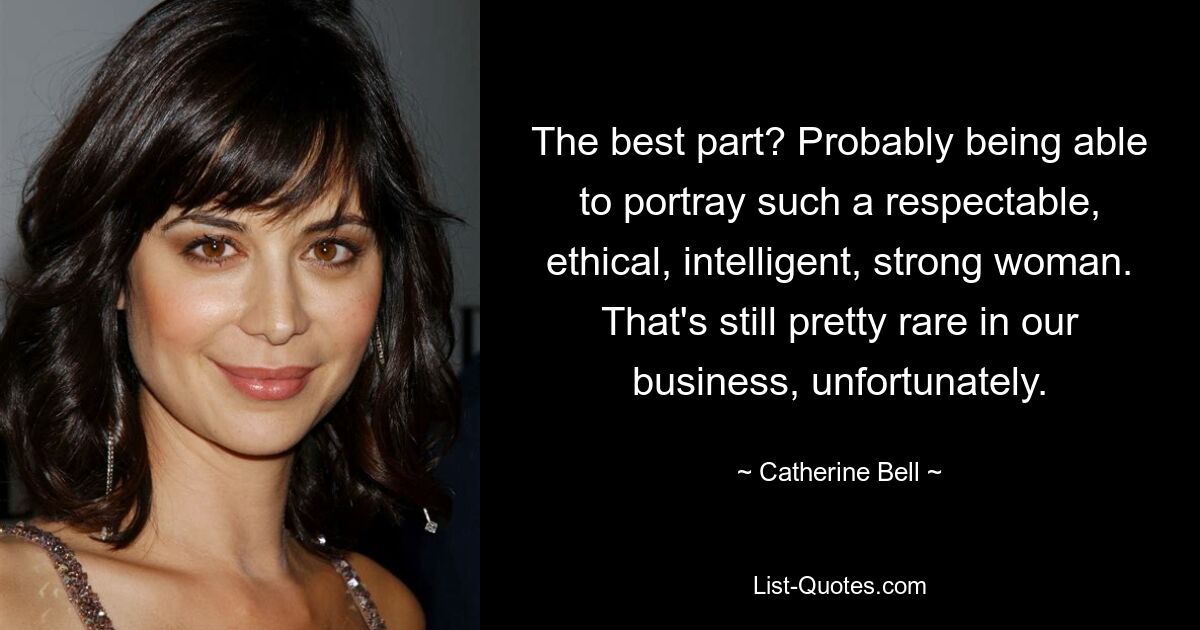 The best part? Probably being able to portray such a respectable, ethical, intelligent, strong woman. That's still pretty rare in our business, unfortunately. — © Catherine Bell