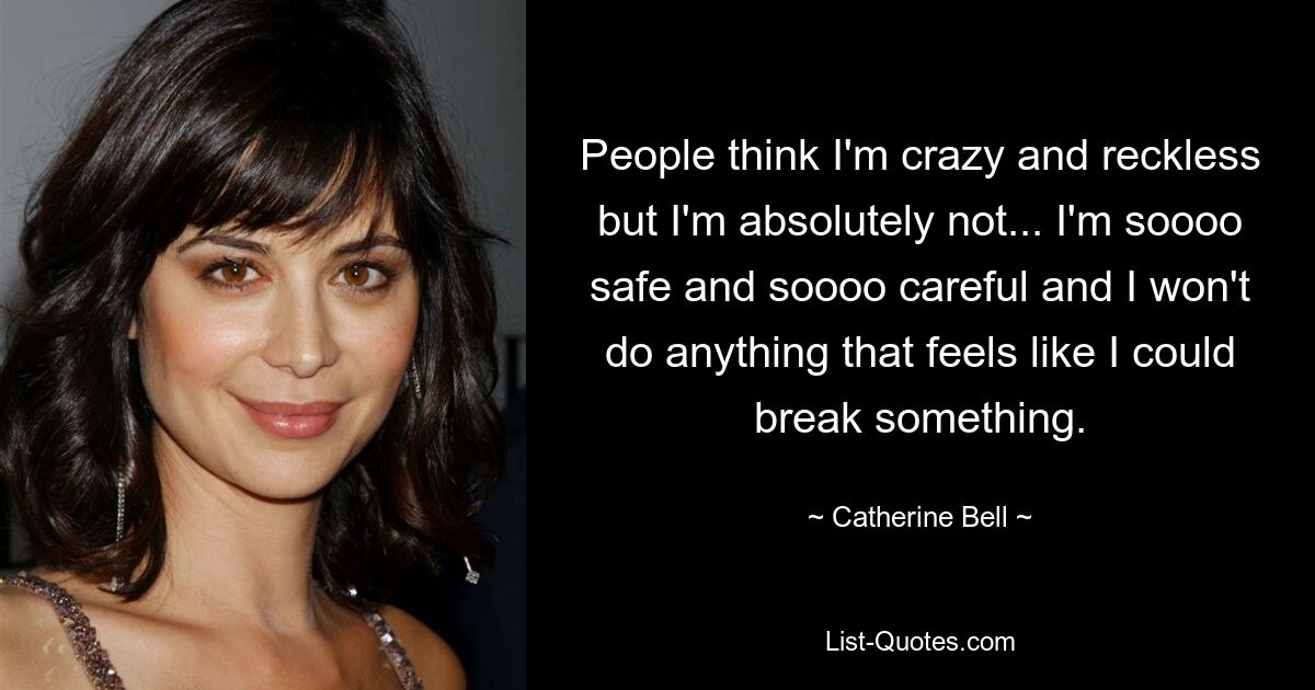 People think I'm crazy and reckless but I'm absolutely not... I'm soooo safe and soooo careful and I won't do anything that feels like I could break something. — © Catherine Bell