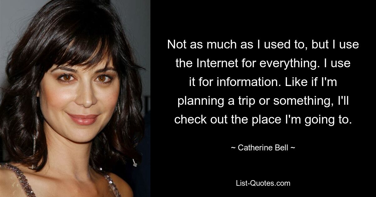 Not as much as I used to, but I use the Internet for everything. I use it for information. Like if I'm planning a trip or something, I'll check out the place I'm going to. — © Catherine Bell