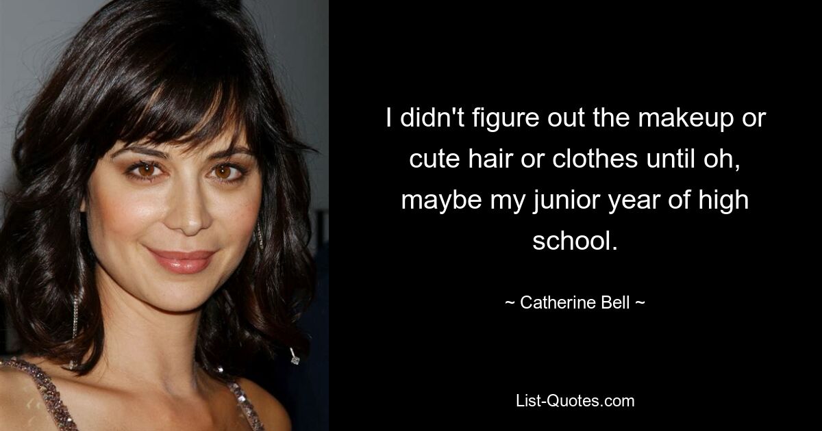 I didn't figure out the makeup or cute hair or clothes until oh, maybe my junior year of high school. — © Catherine Bell