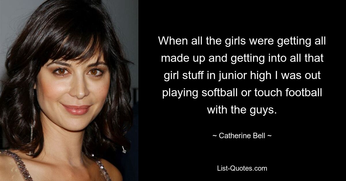 When all the girls were getting all made up and getting into all that girl stuff in junior high I was out playing softball or touch football with the guys. — © Catherine Bell