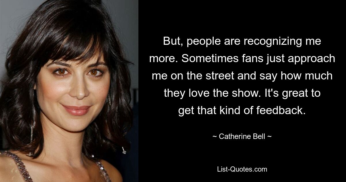 But, people are recognizing me more. Sometimes fans just approach me on the street and say how much they love the show. It's great to get that kind of feedback. — © Catherine Bell