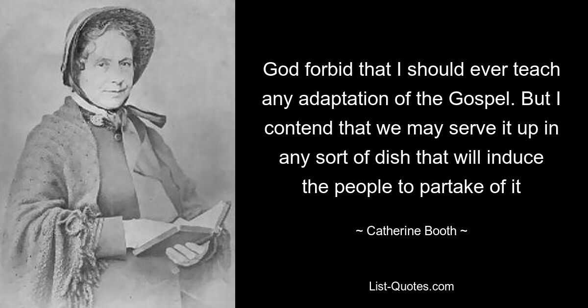 God forbid that I should ever teach any adaptation of the Gospel. But I contend that we may serve it up in any sort of dish that will induce the people to partake of it — © Catherine Booth