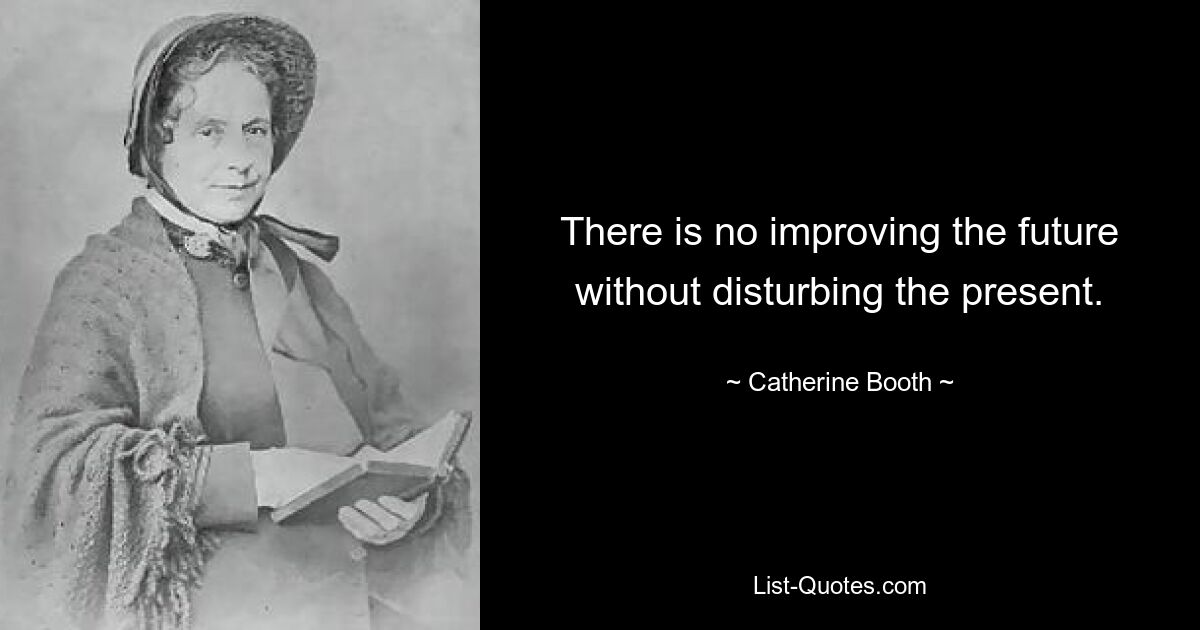 There is no improving the future without disturbing the present. — © Catherine Booth