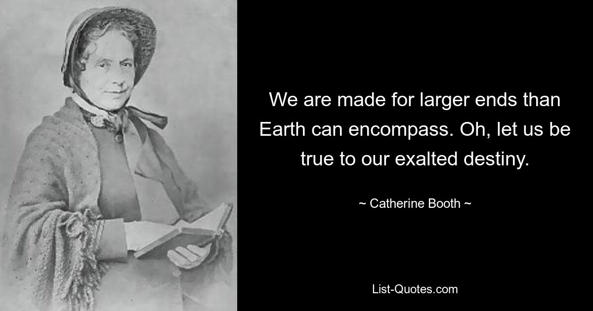 We are made for larger ends than Earth can encompass. Oh, let us be true to our exalted destiny. — © Catherine Booth