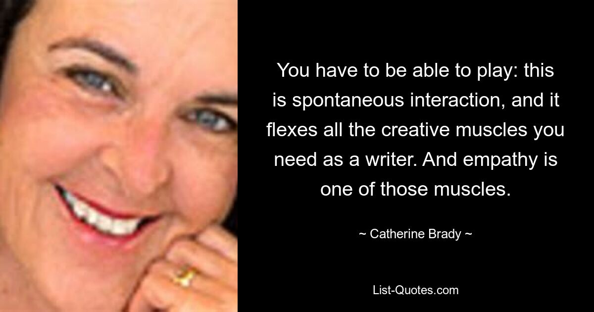 You have to be able to play: this is spontaneous interaction, and it flexes all the creative muscles you need as a writer. And empathy is one of those muscles. — © Catherine Brady