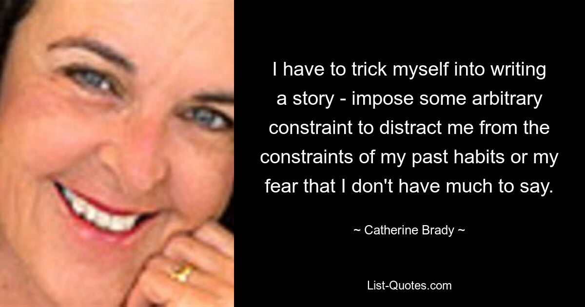 I have to trick myself into writing a story - impose some arbitrary constraint to distract me from the constraints of my past habits or my fear that I don't have much to say. — © Catherine Brady