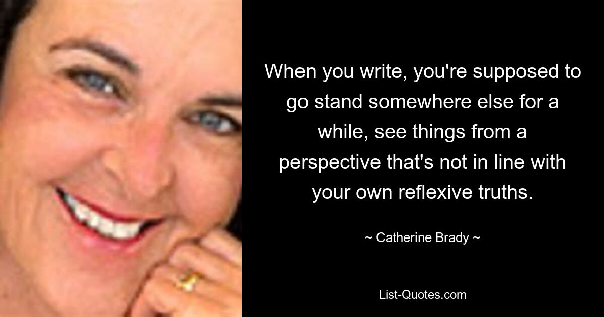 When you write, you're supposed to go stand somewhere else for a while, see things from a perspective that's not in line with your own reflexive truths. — © Catherine Brady