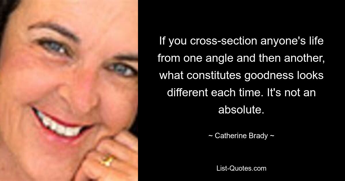 If you cross-section anyone's life from one angle and then another, what constitutes goodness looks different each time. It's not an absolute. — © Catherine Brady