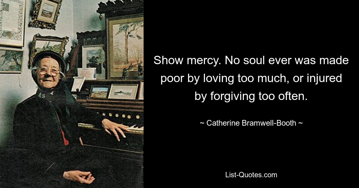 Show mercy. No soul ever was made poor by loving too much, or injured by forgiving too often. — © Catherine Bramwell-Booth