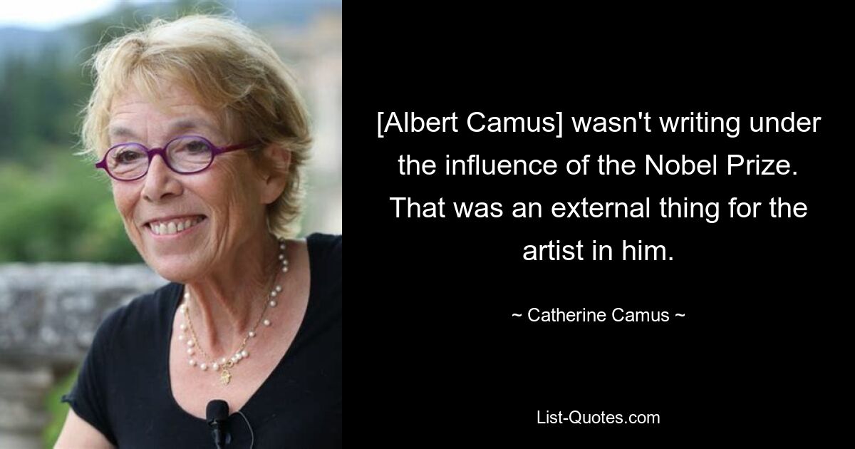 [Albert Camus] wasn't writing under the influence of the Nobel Prize. That was an external thing for the artist in him. — © Catherine Camus