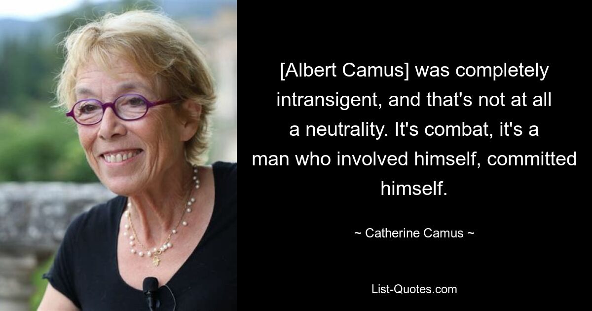 [Albert Camus] was completely intransigent, and that's not at all a neutrality. It's combat, it's a man who involved himself, committed himself. — © Catherine Camus