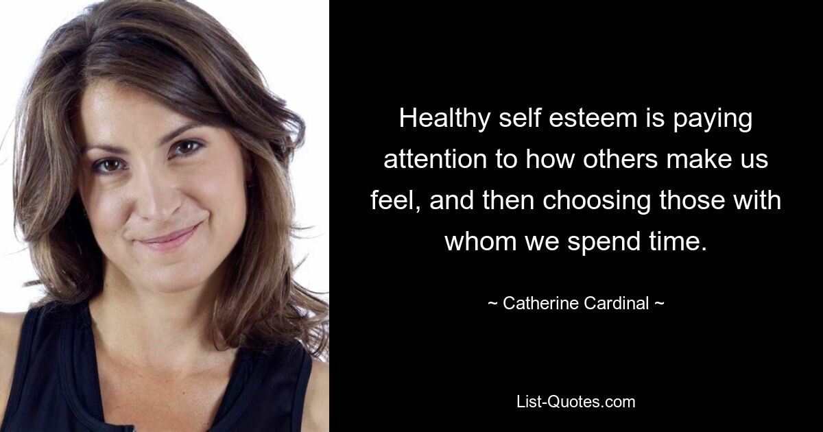 Healthy self esteem is paying attention to how others make us feel, and then choosing those with whom we spend time. — © Catherine Cardinal