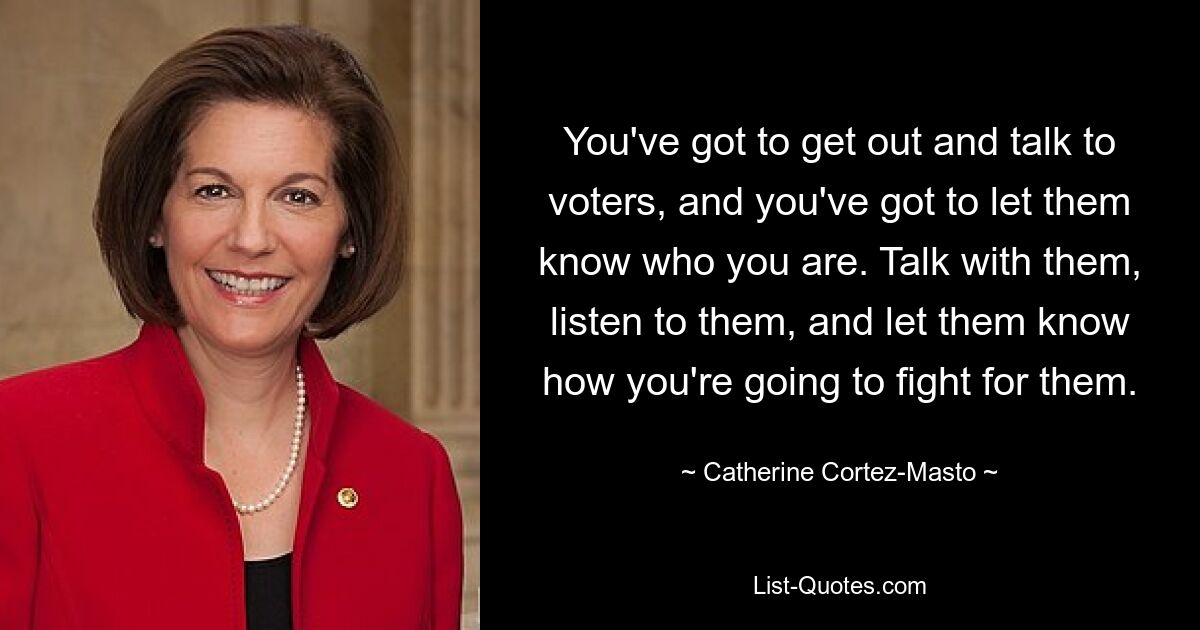 You've got to get out and talk to voters, and you've got to let them know who you are. Talk with them, listen to them, and let them know how you're going to fight for them. — © Catherine Cortez-Masto