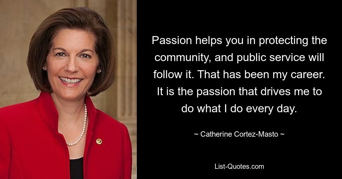 Passion helps you in protecting the community, and public service will follow it. That has been my career. It is the passion that drives me to do what I do every day. — © Catherine Cortez-Masto