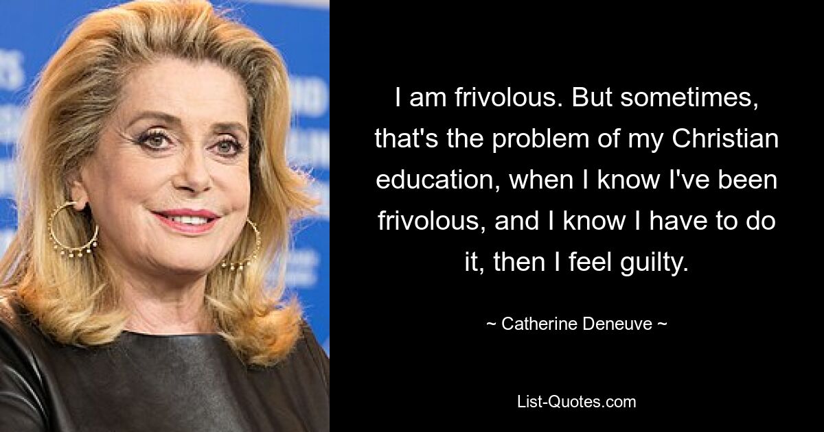 I am frivolous. But sometimes, that's the problem of my Christian education, when I know I've been frivolous, and I know I have to do it, then I feel guilty. — © Catherine Deneuve