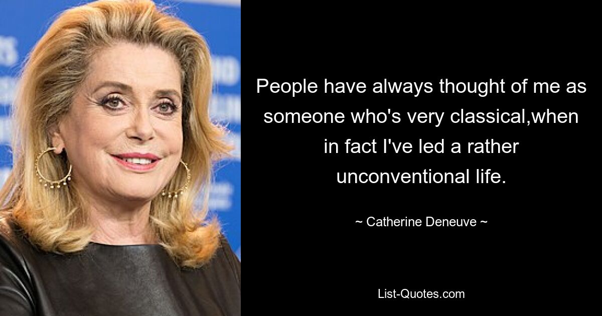 People have always thought of me as someone who's very classical,when in fact I've led a rather unconventional life. — © Catherine Deneuve