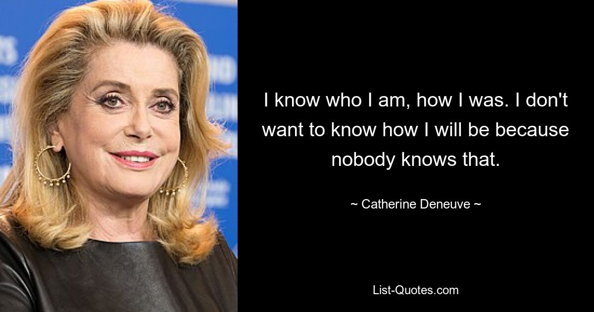 I know who I am, how I was. I don't want to know how I will be because nobody knows that. — © Catherine Deneuve