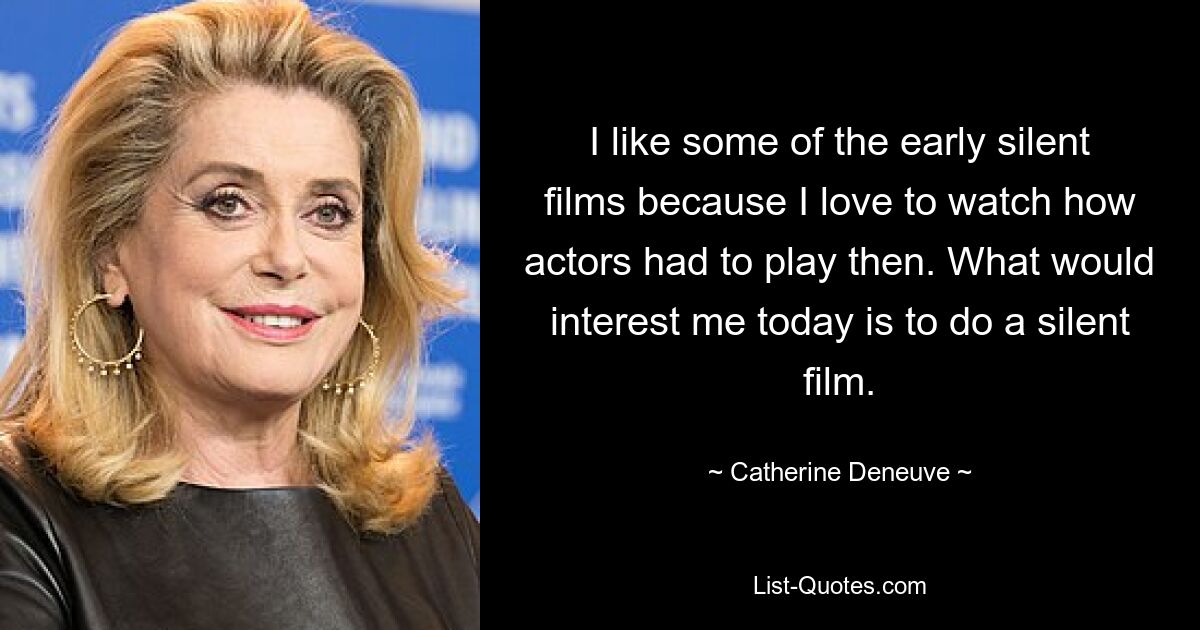 I like some of the early silent films because I love to watch how actors had to play then. What would interest me today is to do a silent film. — © Catherine Deneuve