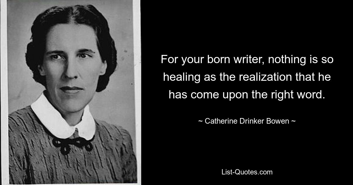 For your born writer, nothing is so healing as the realization that he has come upon the right word. — © Catherine Drinker Bowen