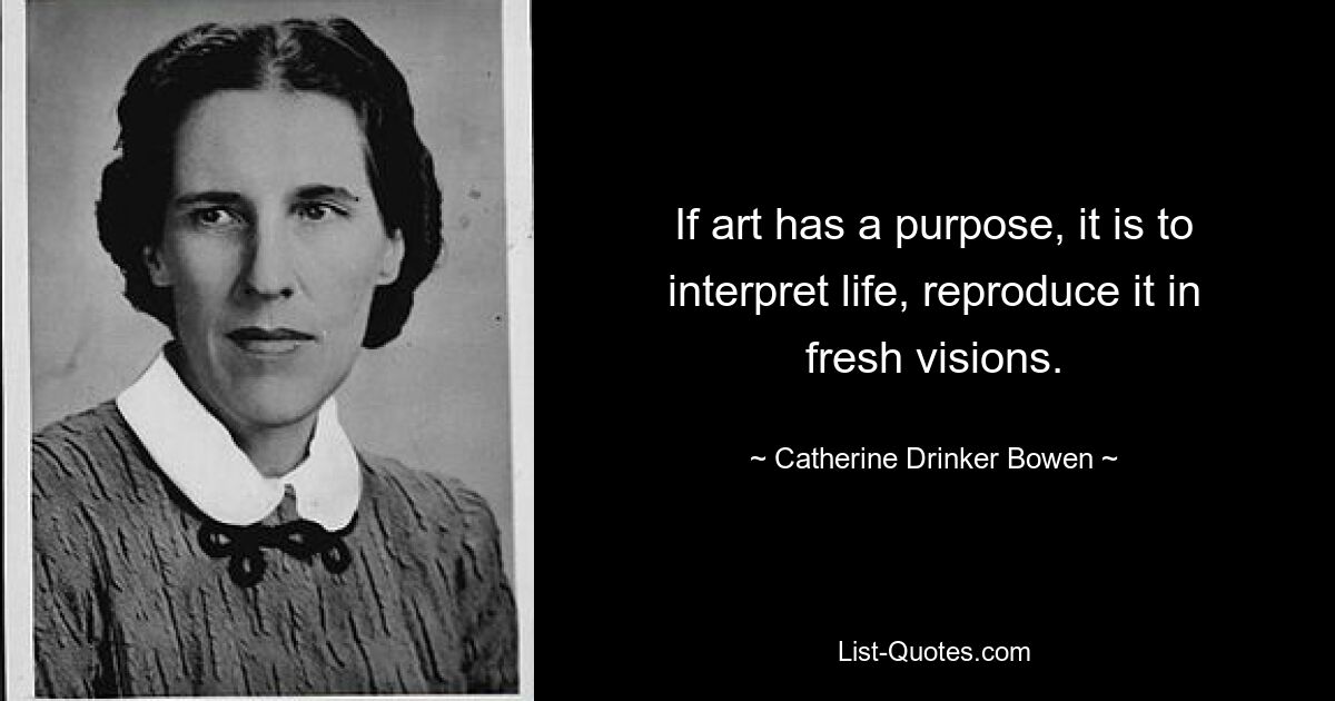 If art has a purpose, it is to interpret life, reproduce it in fresh visions. — © Catherine Drinker Bowen