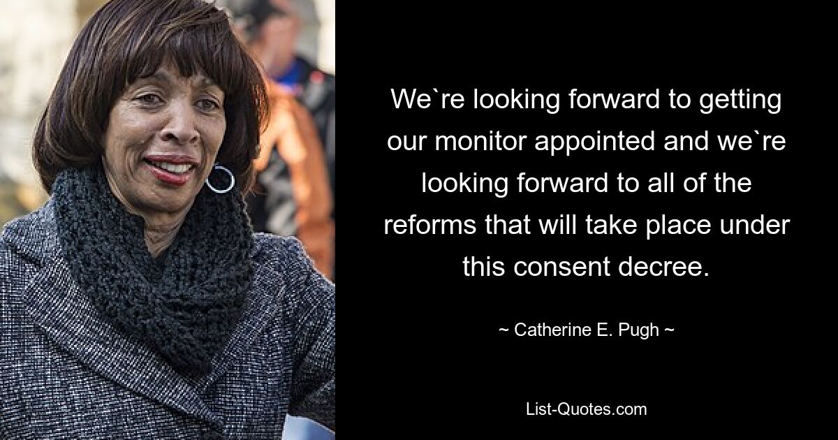 We`re looking forward to getting our monitor appointed and we`re looking forward to all of the reforms that will take place under this consent decree. — © Catherine E. Pugh