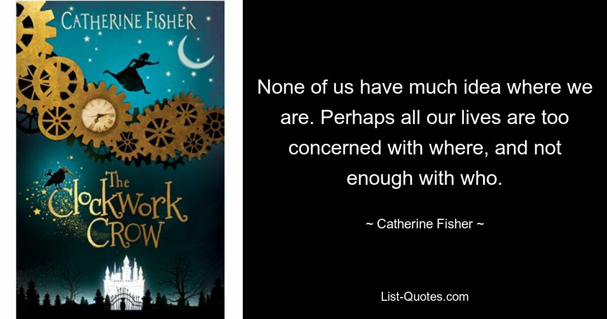 None of us have much idea where we are. Perhaps all our lives are too concerned with where, and not enough with who. — © Catherine Fisher