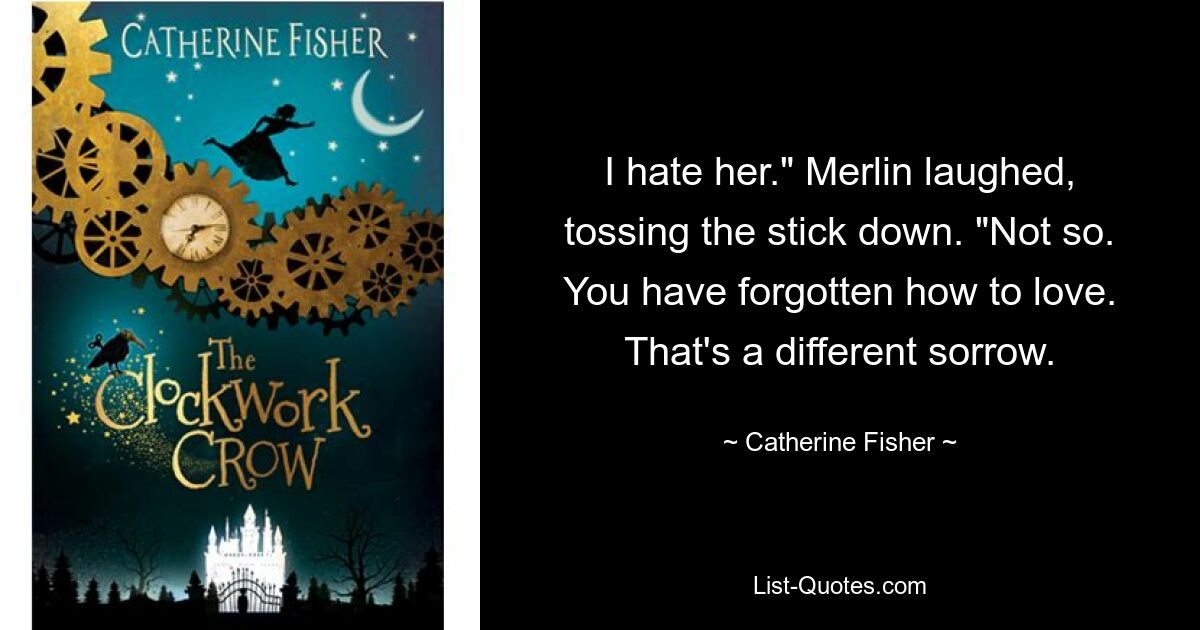 I hate her." Merlin laughed, tossing the stick down. "Not so. You have forgotten how to love. That's a different sorrow. — © Catherine Fisher