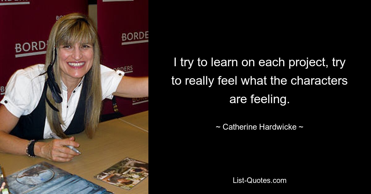 I try to learn on each project, try to really feel what the characters are feeling. — © Catherine Hardwicke