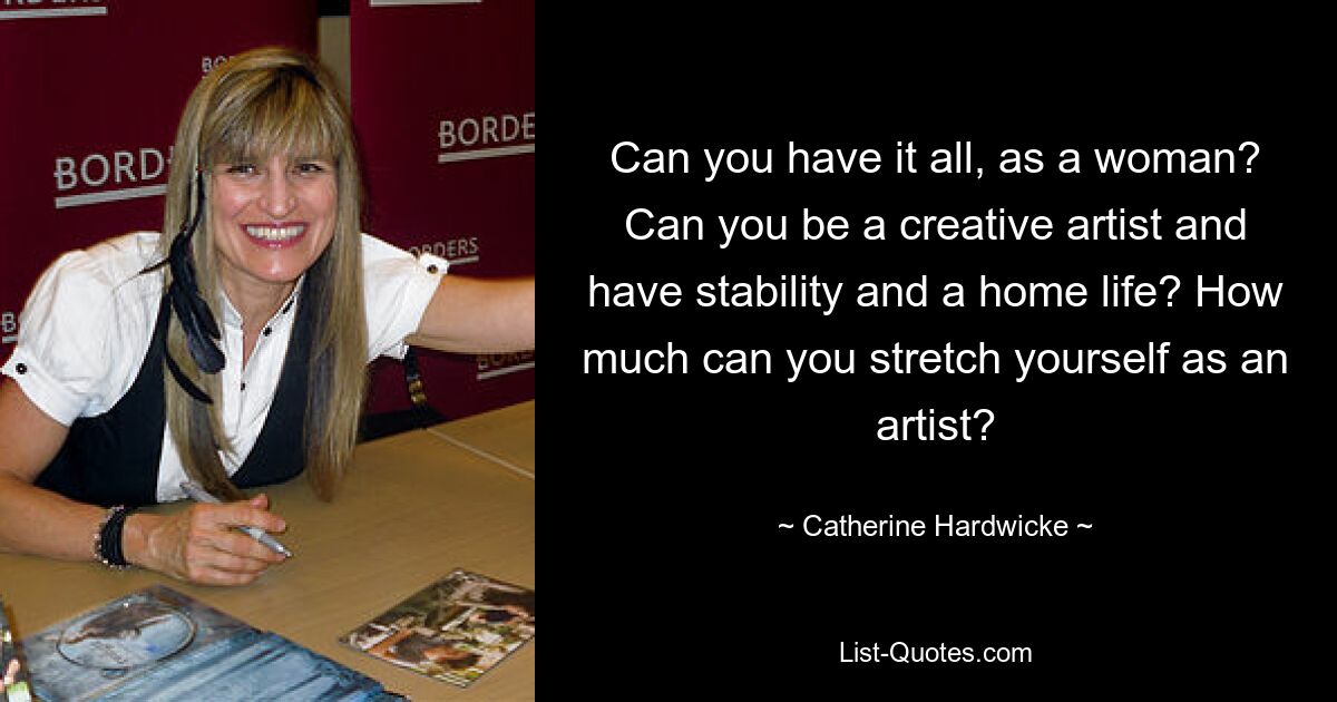 Can you have it all, as a woman? Can you be a creative artist and have stability and a home life? How much can you stretch yourself as an artist? — © Catherine Hardwicke