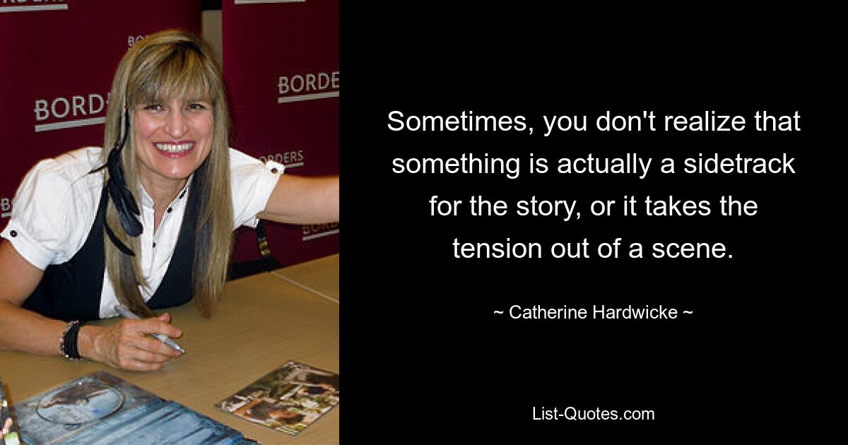 Sometimes, you don't realize that something is actually a sidetrack for the story, or it takes the tension out of a scene. — © Catherine Hardwicke