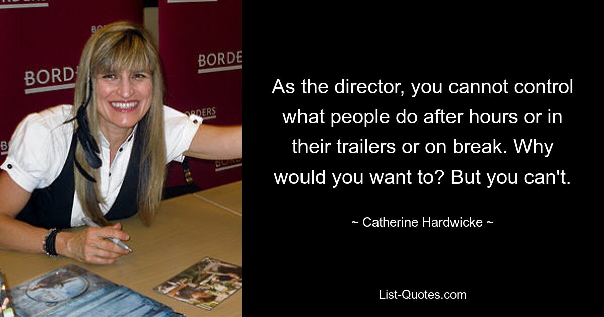 As the director, you cannot control what people do after hours or in their trailers or on break. Why would you want to? But you can't. — © Catherine Hardwicke