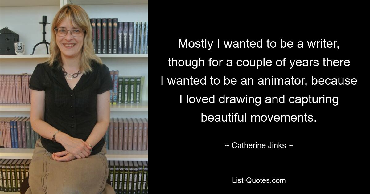 Mostly I wanted to be a writer, though for a couple of years there I wanted to be an animator, because I loved drawing and capturing beautiful movements. — © Catherine Jinks