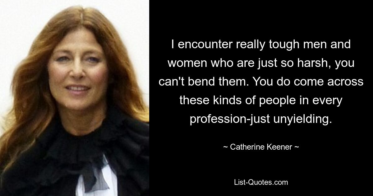 I encounter really tough men and women who are just so harsh, you can't bend them. You do come across these kinds of people in every profession-just unyielding. — © Catherine Keener