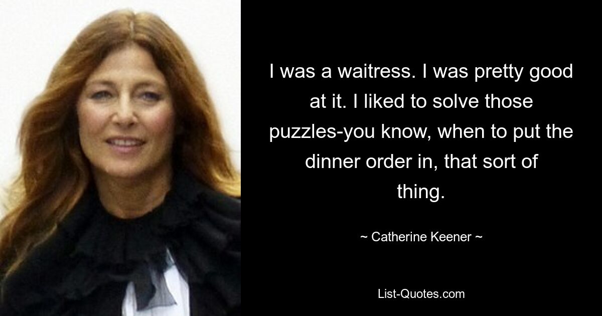 I was a waitress. I was pretty good at it. I liked to solve those puzzles-you know, when to put the dinner order in, that sort of thing. — © Catherine Keener