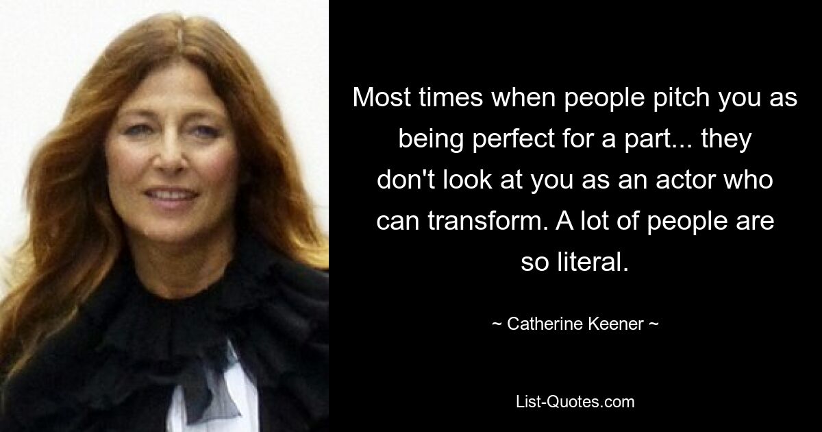 Most times when people pitch you as being perfect for a part... they don't look at you as an actor who can transform. A lot of people are so literal. — © Catherine Keener