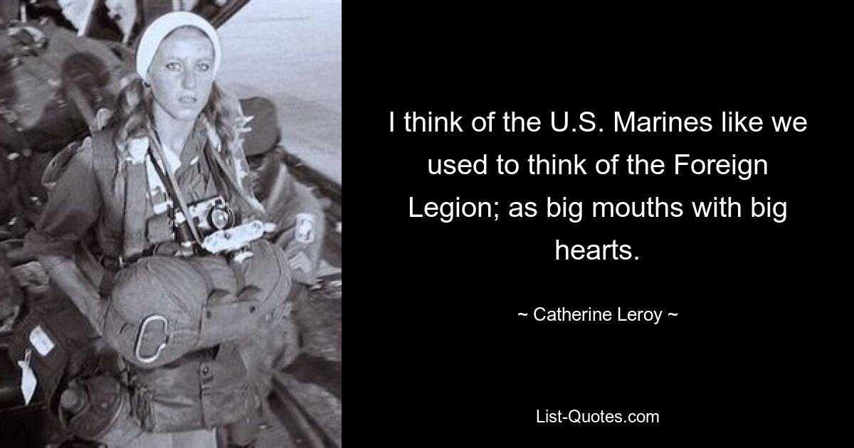 I think of the U.S. Marines like we used to think of the Foreign Legion; as big mouths with big hearts. — © Catherine Leroy