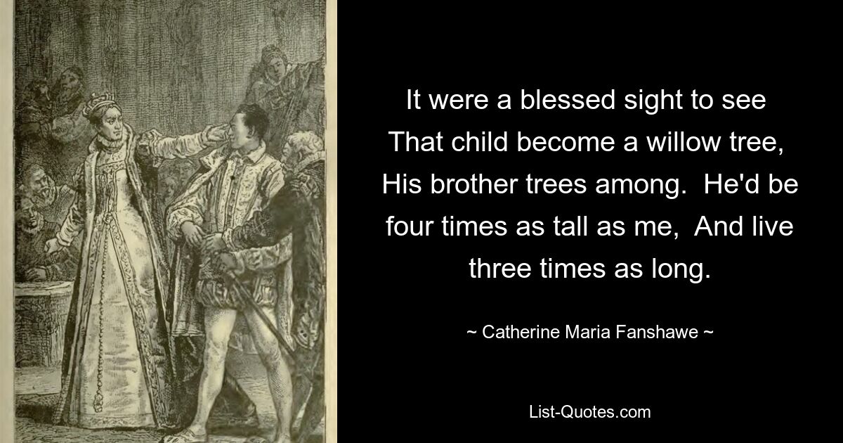 It were a blessed sight to see  That child become a willow tree,  His brother trees among.  He'd be four times as tall as me,  And live three times as long. — © Catherine Maria Fanshawe