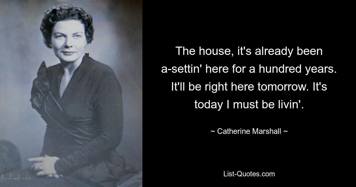 The house, it's already been a-settin' here for a hundred years. It'll be right here tomorrow. It's today I must be livin'. — © Catherine Marshall