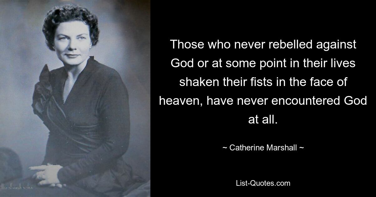 Those who never rebelled against God or at some point in their lives shaken their fists in the face of heaven, have never encountered God at all. — © Catherine Marshall