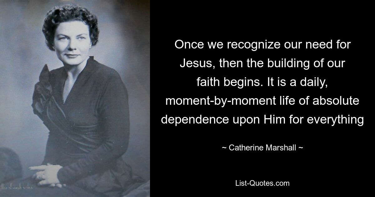 Once we recognize our need for Jesus, then the building of our faith begins. It is a daily, moment-by-moment life of absolute dependence upon Him for everything — © Catherine Marshall