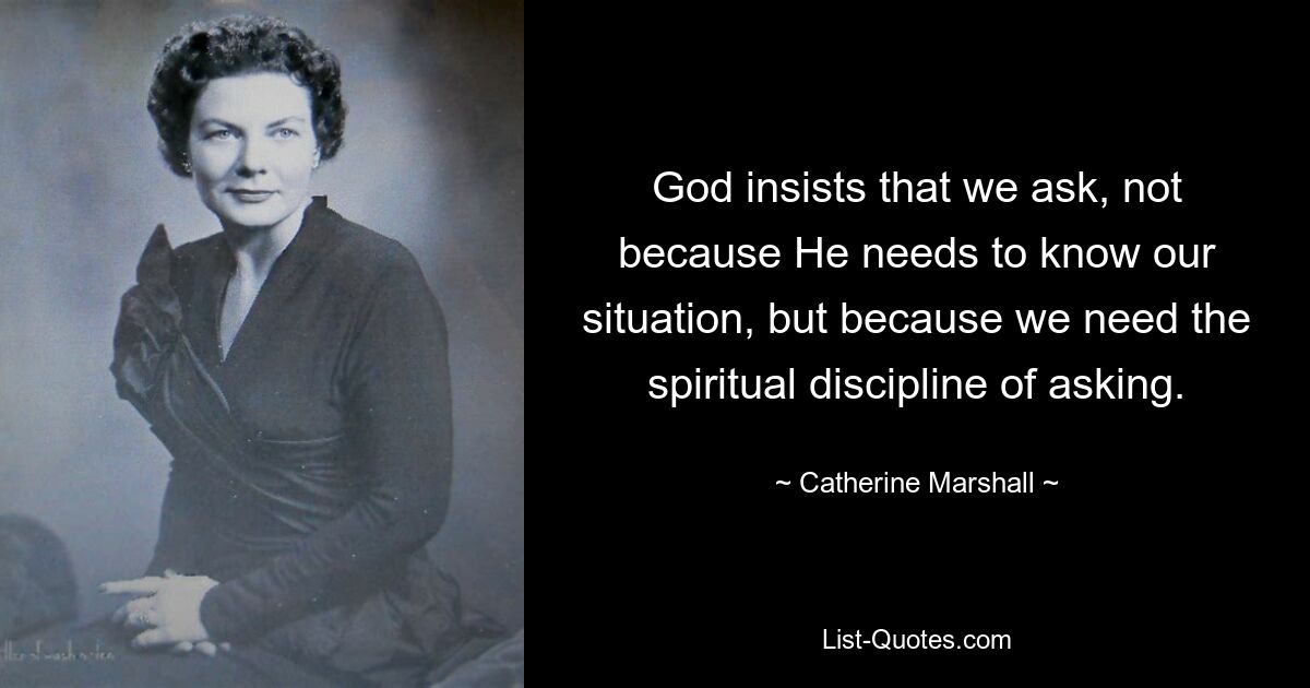 God insists that we ask, not because He needs to know our situation, but because we need the spiritual discipline of asking. — © Catherine Marshall