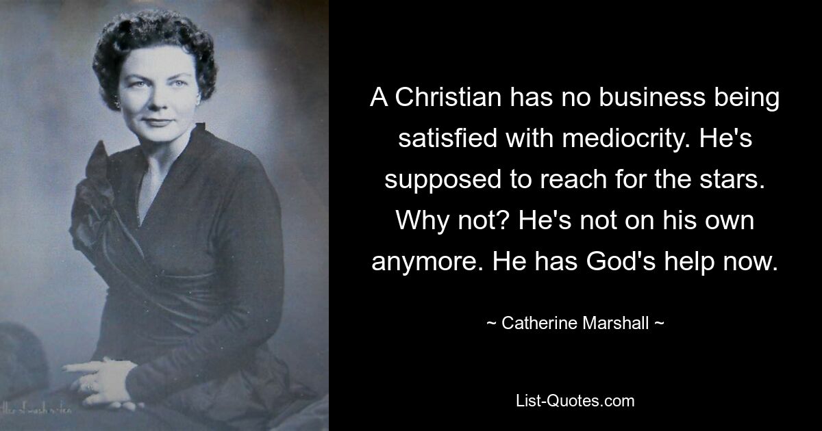 A Christian has no business being satisfied with mediocrity. He's supposed to reach for the stars. Why not? He's not on his own anymore. He has God's help now. — © Catherine Marshall