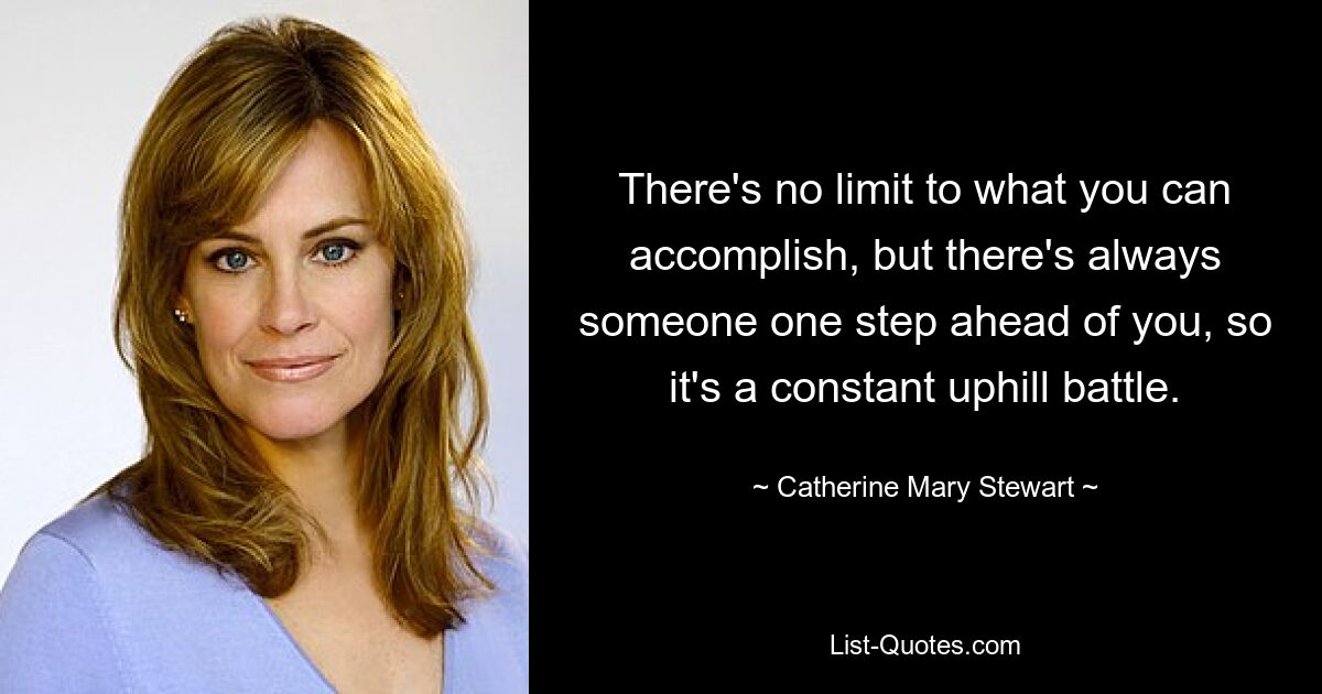 There's no limit to what you can accomplish, but there's always someone one step ahead of you, so it's a constant uphill battle. — © Catherine Mary Stewart