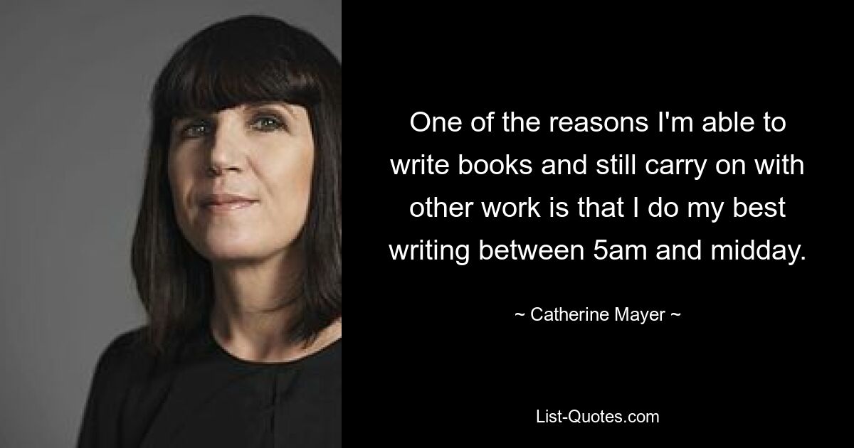 One of the reasons I'm able to write books and still carry on with other work is that I do my best writing between 5am and midday. — © Catherine Mayer