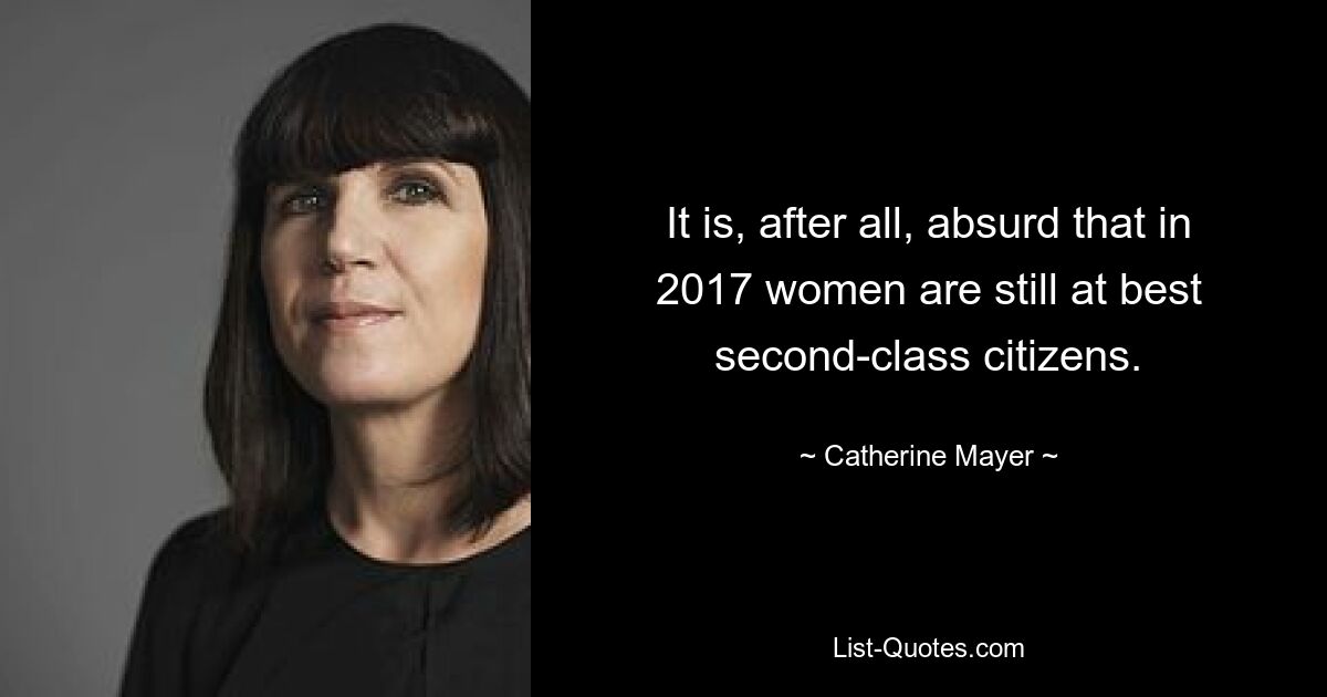 It is, after all, absurd that in 2017 women are still at best second-class citizens. — © Catherine Mayer