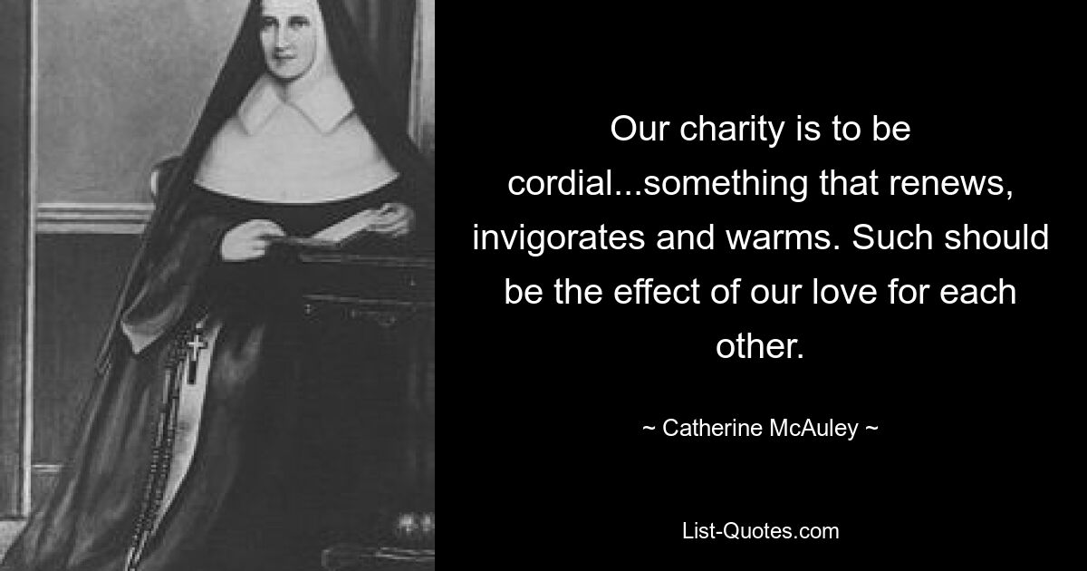 Our charity is to be cordial...something that renews, invigorates and warms. Such should be the effect of our love for each other. — © Catherine McAuley