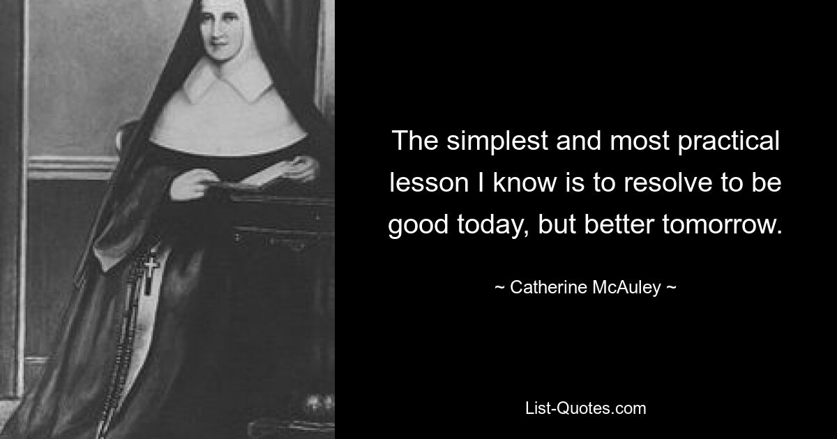 The simplest and most practical lesson I know is to resolve to be good today, but better tomorrow. — © Catherine McAuley