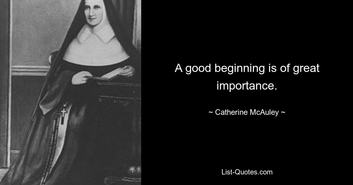 A good beginning is of great importance. — © Catherine McAuley