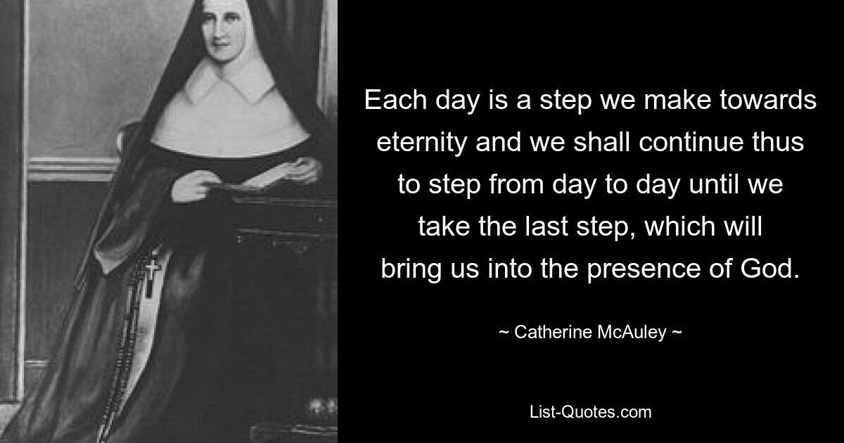 Each day is a step we make towards eternity and we shall continue thus to step from day to day until we take the last step, which will bring us into the presence of God. — © Catherine McAuley